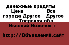 денежные кредиты! › Цена ­ 500 000 - Все города Другое » Другое   . Тверская обл.,Вышний Волочек г.